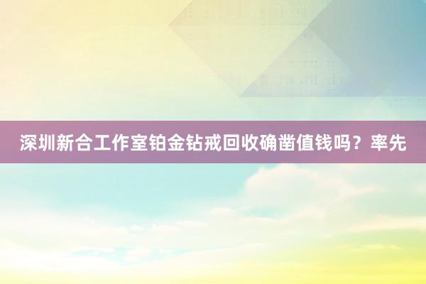 深圳新合工作室铂金钻戒回收确凿值钱吗？率先